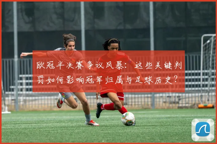 欧冠半决赛争议风暴:这些关键判罚如何影响冠军归属与足球历史?