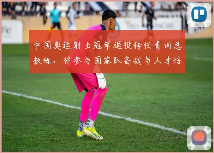中国奥运射击冠军退役转任青训总教练，将参与国家队备战与人才培养