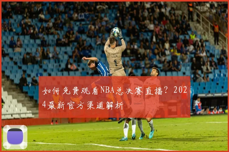 如何免费观看NBA总决赛直播？2024最新官方渠道解析