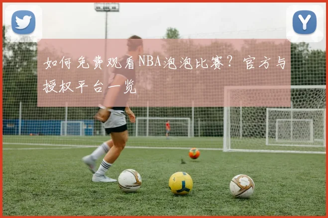如何免费观看NBA泡泡比赛？官方与授权平台一览
