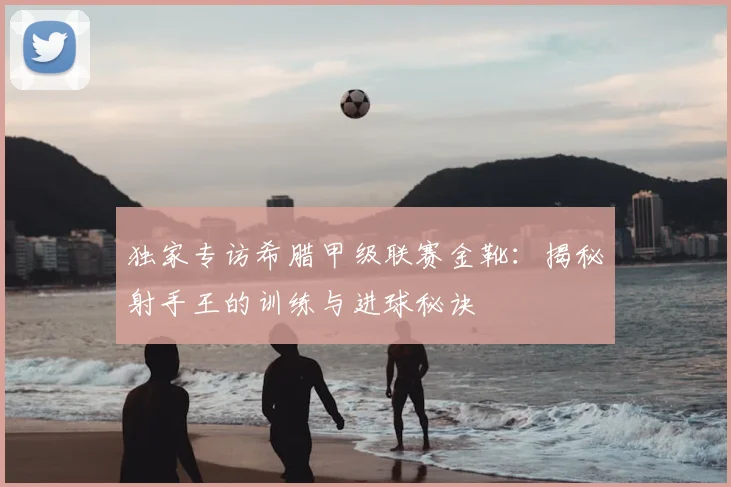 独家专访希腊甲级联赛金靴：揭秘射手王的训练与进球秘诀