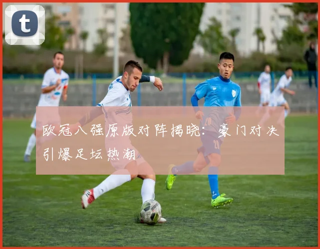 欧冠八强原版对阵揭晓：豪门对决引爆足坛热潮