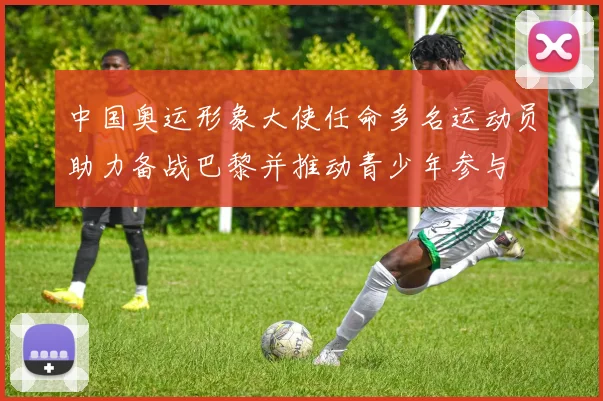 中国奥运形象大使任命多名运动员助力备战巴黎并推动青少年参与