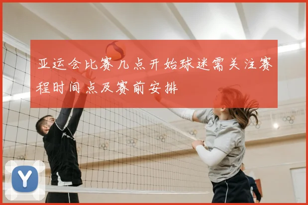 亚运会比赛几点开始球迷需关注赛程时间点及赛前安排