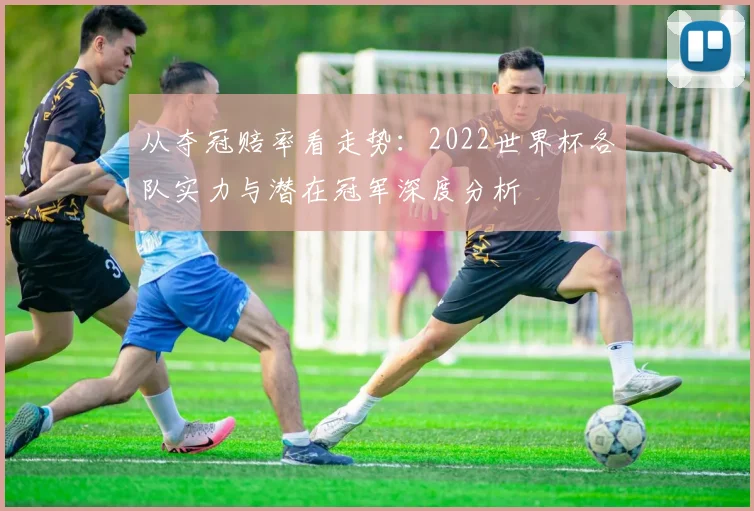 从夺冠赔率看走势：2022世界杯各队实力与潜在冠军深度分析